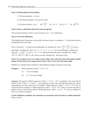 100 GMAT Data Sufficiency Prep Course


    Step 1: List the properties of the problem.

             1) The known property: n is even.

             2) The unknown property: The question is odd.

                                                         n +1
             3) The answer-choices: (A) n2         (B)           (C) –2n – 4      (D) 2n2 – 3     (E)    n2 + 2
                                                           2

    Step 2: Choose a substitution that has the known properties.

    The only known property is that n is even, so choose, say, n = 2 as a substitution.

    Step 3: Now do the substitution.

    The multiple-choice format says we must pick one answer-choice, so substitute n = 2 in the answer-choices
    to determine which one is odd.

                                                                                      n +1 2 +1 3
    Now, n2 becomes 22 = 4, which is not an odd integer. So, eliminate (A). Next,          =       = is not an
                                                                                        2      2     2
    odd integer—eliminate (B). Next, –2n – 4 = –2 ⋅ 2 – 4 = –4 – 4 = –8 is not an odd integer—eliminate (C).
    Next, 2n2 – 3 = 2(2)2 – 3 = 2(4) – 3 = 8 – 3 = 5 is odd and therefore the answer is possibly (D). Finally,
      n 2 + 2 = 2 2 + 2 = 4 + 2 = 6 , which is not odd—eliminate (E). The answer is (D).

    Step 4: If we could not arrive at a unique answer-choice, then repeat the check with another suitable
    plug-in. Do this until we get a unique answer-choice. This is to say, start from Step 2 again.

    Whether it is a multiple-choice problem or a data sufficiency problem, the process is the same.

    Example 1:      Which expression is odd n2 + 3 or n2 + 4?
                    (1)    n is an even integer.

                    (2)    –2n – 4 is an even integer.


    Properties: The question “Which expression is odd n 2 + 3 or n 2 + 4?” is a property in the sense that the
    answer is true or false. n2 + 3 and n 2 + 4 are properties as well in the sense that they equal some values.
    Each property is as well a system rule. For example, “Which expression is odd n2 + 3 or n 2 + 4?” is true is a
    system rule and is a property or “Which expression is odd n2 + 3 or n2 + 4?” is false is a system rule and is a
    property. Since we do not know whether “Which expression is odd n2 + 3 or n 2 + 4?” is true or whether it is
    false, it is an unknown property.

    In Data Sufficiency problems, the statements are properties and each must be studied separately.
    Hence, we have
 