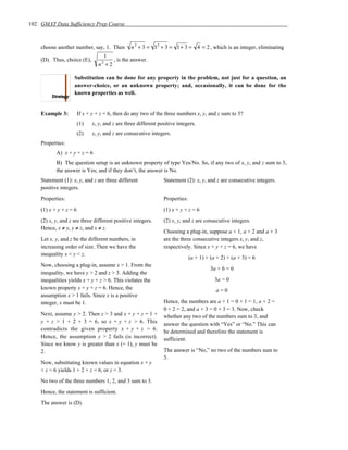 102 GMAT Data Sufficiency Prep Course



    choose another number, say, 1. Then         n 2 + 3 = 12 + 3 = 1+ 3 = 4 = 2 , which is an integer, eliminating
                                   1
    (D). Thus, choice (E),            , is the answer.
                                 n +2
                                   2



                    Substitution can be done for any property in the problem, not just for a question, an
                    answer-choice, or an unknown property; and, occasionally, it can be done for the
                    known properties as well.


    Example 3:          If x + y + z = 6, then do any two of the three numbers x, y, and z sum to 3?
                        (1)   x, y, and z are three different positive integers.
                        (2)   x, y, and z are consecutive integers.
    Properties:
           A) x + y + z = 6
           B) The question setup is an unknown property of type Yes/No. So, if any two of x, y, and z sum to 3,
           the answer is Yes; and if they don’t, the answer is No.
    Statement (1): x, y, and z are three different              Statement (2): x, y, and z are consecutive integers.
    positive integers.
    Properties:                                                 Properties:
    (1) x + y + z = 6                                           (1) x + y + z = 6
    (2) x, y, and z are three different positive integers.      (2) x, y, and z are consecutive integers.
    Hence, x ≠ y, y ≠ z, and x ≠ z.
                                                                Choosing a plug-in, suppose a + 1, a + 2 and a + 3
    Let x, y, and z be the different numbers, in                are the three consecutive integers x, y, and z,
    increasing order of size. Then we have the                  respectively. Since x + y + z = 6, we have
    inequality x < y < z.
                                                                              (a + 1) + (a + 2) + (a + 3) = 6
    Now, choosing a plug-in, assume x > 1. From the
                                                                                        3a + 6 = 6
    inequality, we have y > 2 and z > 3. Adding the
    inequalities yields x + y + z > 6. This violates the                                  3a = 0
    known property x + y + z = 6. Hence, the                                              a=0
    assumption x > 1 fails. Since x is a positive
    integer, x must be 1.                                       Hence, the numbers are a + 1 = 0 + 1 = 1, a + 2 =
                                                                0 + 2 = 2, and a + 3 = 0 + 3 = 3. Now, check
    Next, assume y > 2. Then z > 3 and x + y + z = 1 +          whether any two of the numbers sum to 3, and
    y + z > 1 + 2 + 3 = 6, so x + y + z > 6. This               answer the question with “Yes” or “No.” This can
    contradicts the given property x + y + z = 6.               be determined and therefore the statement is
    Hence, the assumption y > 2 fails (is incorrect).           sufficient.
    Since we know y is greater than x (= 1), y must be
    2.                                                          The answer is “No,” no two of the numbers sum to
                                                                3.
    Now, substituting known values in equation x + y
    + z = 6 yields 1 + 2 + z = 6, or z = 3.
    No two of the three numbers 1, 2, and 3 sum to 3.
    Hence, the statement is sufficient.
    The answer is (D).
 