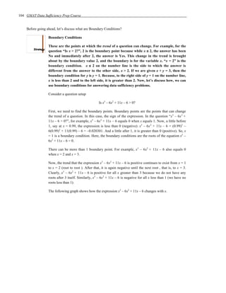 104 GMAT Data Sufficiency Prep Course


    Before going ahead, let’s discuss what are Boundary Conditions?

                  Boundary Conditions

                  These are the points at which the trend of a question can change. For example, for the
                  question “Is x > 2?”, 2 is the boundary point because while x ≤ 2, the answer has been
                  No and immediately after 2, the answer is Yes. This change in the trend is brought
                  about by the boundary value 2, and the boundary is for the variable x. “x = 2” is the
                  boundary condition. x ≤ 2 on the number line is the side to which the answer is
                  different from the answer to the other side, x > 2. If we are given x + y = 3, then the
                  boundary condition for y is y = 1. Because, to the right side of y = 1 on the number line,
                  x is less than 2 and to the left side, it is greater than 2. Now, let’s discuss how, we can
                  use boundary conditions for answering data sufficiency problems.

                  Consider a question setup

                                                      Is x3 – 6x2 + 11x – 6 > 0?

                  First, we need to find the boundary points. Boundary points are the points that can change
                  the trend of a question. In this case, the sign of the expression. In the question “x3 – 6x 2 +
                  11x – 6 > 0?”, for example, x3 – 6x2 + 11x – 6 equals 0 when x equals 1. Now, a little before
                  1, say at x = 0.99, the expression is less than 0 (negative): x3 – 6x 2 + 11x – 6 = (0.99)3 –
                  6(0.99)2 + 11(0.99) – 6 = –0.020301. And a little after 1, it is greater than 0 (positive). So, x
                  = 1 is a boundary condition. Here, the boundary conditions are the roots of the equation x3 –
                  6x2 + 11x – 6 = 0.

                  There can be more than 1 boundary point. For example, x3 – 6x2 + 11x – 6 also equals 0
                  when x = 2 and x = 3.

                  Now, the trend that the expression x3 – 6x2 + 11x – 6 is positive continues to exist from x = 1
                  to x = 2 (root to root ). After that, it is again negative until the next root , that is, to x = 3.
                  Clearly, x3 – 6x2 + 11x – 6 is positive for all x greater than 3 because we do not have any
                  roots after 3 itself. Similarly, x3 – 6x2 + 11x – 6 is negative for all x less than 1 (we have no
                  roots less than 1).

                  The following graph shows how the expression x3 – 6x2 + 11x – 6 changes with x.
 