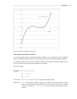 Substitution   105




                                                     x3 – 6x2 + 11x – 6




                                                                       x-axis




Now, let’s study the technique in more detail.

Trend change between boundary conditions

As we has discussed, trends can change the boundary conditions. So, if a statement’s scope is completely
within two adjacent boundaries, there won’t be any change in the trend, which means the data is sufficient.

If a statement’s scope covers more than 1 boundary condition, then clearly the trend may change. Here, we
may have a double case in which case the statement is not sufficient.

Here is an example:


Example 5:      Is x3 – 6x2 + 11x – 6 > 0?

                (1)    1<x<2

                (2)    1<x<3

The roots of x3 – 6x2 + 11x – 6 = 0 are 1, 2, and 3, so these are the boundary points.

Statement (1): 1 < x < 2: The region for x doesn’t include even a single root. This means, there is no trend
               change in the region (Observe the graph above. For each point, in the region, not including
               1 and 2, the expression x3 – 6x 2 + 11x – 6 is positive). Hence, the statement alone is
               sufficient.
 