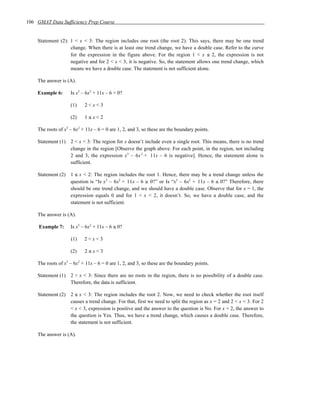 106 GMAT Data Sufficiency Prep Course


    Statement (2): 1 < x < 3: The region includes one root (the root 2). This says, there may be one trend
                   change. When there is at least one trend change, we have a double case. Refer to the curve
                   for the expression in the figure above. For the region 1 < x ≤ 2, the expression is not
                   negative and for 2 < x < 3, it is negative. So, the statement allows one trend change, which
                   means we have a double case. The statement is not sufficient alone.

    The answer is (A).

    Example 6:      Is x3 – 6x2 + 11x – 6 > 0?

                    (1)    2<x<3

                    (2)    1≤x<2

    The roots of x3 – 6x2 + 11x – 6 = 0 are 1, 2, and 3, so these are the boundary points.

    Statement (1) 2 < x < 3: The region for x doesn’t include even a single root. This means, there is no trend
                  change in the region [Observe the graph above. For each point, in the region, not including
                  2 and 3, the expression x 3 – 6x 2 + 11x – 6 is negative]. Hence, the statement alone is
                  sufficient.

    Statement (2) 1 ≤ x < 2: The region includes the root 1. Hence, there may be a trend change unless the
                  question is “Is x3 – 6x2 + 11x – 6 ≥ 0?” or Is “x3 – 6x2 + 11x – 6 ≤ 0?” Therefore, there
                  should be one trend change, and we should have a double case. Observe that for x = 1, the
                  expression equals 0 and for 1 < x < 2, it doesn’t. So, we have a double case, and the
                  statement is not sufficient.

    The answer is (A).

     Example 7:     Is x3 – 6x2 + 11x – 6 ≤ 0?

                    (1)    2<x<3

                    (2)    2≤x<3

    The roots of x3 – 6x2 + 11x – 6 = 0 are 1, 2, and 3, so these are the boundary points.

    Statement (1) 2 < x < 3: Since there are no roots in the region, there is no possibility of a double case.
                  Therefore, the data is sufficient.

    Statement (2) 2 ≤ x < 3: The region includes the root 2. Now, we need to check whether the root itself
                  causes a trend change. For that, first we need to split the region as x = 2 and 2 < x < 3. For 2
                  < x < 3, expression is positive and the answer to the question is No. For x = 2, the answer to
                  the question is Yes. Thus, we have a trend change, which causes a double case. Therefore,
                  the statement is not sufficient.

    The answer is (A).
 
