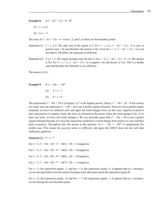 Substitution    107


Example 8:      Is x3 – 6x2 + 11x – 6 < 0?

    (1) 1 < x ≤ 2

    (2) 2 ≤ x < 3

The roots of x3 – 6x2 + 11x – 6 = 0 are 1, 2, and 3, so these are the boundary points.

Statement (1) 1 < x ≤ 2: The only root in the region is 2. For 1 < x ≤ 2, x 3 – 6x 2 + 11x – 6 is zero or
              positive (not < 0) and therefore the answer is No. Even for x = 2, x 3 – 6x2 + 11x – 6 is not
              less than 0. Therefore, the statement is sufficient.

Statement (2) 2 ≤ x < 3: The region includes only the root 2. For x = 2, x3 – 6x2 + 11x – 6 = 0. The answer
              is No. For 2 < x < 3, x 3 – 6x2 + 11x – 6 is negative. So, the answer is Yes. This is a double
              case and therefore the statement is not sufficient.

The answer is (A).



Example 9:      Is x2 – 10x > – 20?

                (3)    3<x<7

                (4)    2<x<9

The polynomial x2 – 10x + 20 is of degree 2 (x2 is the highest power). Hence, x2 – 10x + 20 = 0 has exactly
two roots since the expression x2 – 10x + 20 is not a perfect square trinomial. Since it is not a perfect square
trinomial, we have two different roots and again the trend changes twice (in this case, negative to positive
once and positive to negative back; the roots are themselves the points where the trend changes.) So, if we
have two roots, we have two trend changes.). We can tactically guess that x2 – 10x + 20 is not a perfect
square trinomial because if it were the expression would have a trend change from positive to zero and then
back to positive. Throughout this, the answer to the question “Is x2 – 10x < – 20?” is unanimously No
double case. This means the question alone is sufficient, and again the GMAT does not ask such data
sufficiency questions.

Statement (1): 3 < x < 7

For x = 3, x2 – 10x + 20 = 32 – 10(3) + 20 = –1 (negative).

For x = 4, x2 – 10x + 20 = 42 – 10(4) + 20 = –4 (negative).

For x = 6, x2 – 10x + 20 = 62 – 10(6) + 20 = –4 (negative).

For x = 7, x2 – 10x + 20 = 72 – 10(7) + 20 = –1 (negative).

For x = 3, the expression equals –1; and for x = 4, the expression equals –4. It appears that as x increases,
we are moving farther from the nearest boundary point (the point where the expression equals 0).

For x = 6, the expression equals –4; and for x = 7, the expression equals –1. It appears that as x increases,
we are nearing the next boundary point.
 