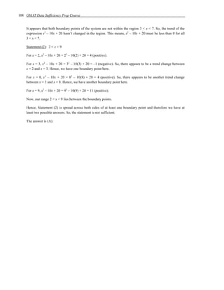 108 GMAT Data Sufficiency Prep Course


    It appears that both boundary points of the system are not within the region 3 < x < 7. So, the trend of the
    expression x2 – 10x + 20 hasn’t changed in the region. This means, x2 – 10x + 20 must be less than 0 for all
    3 < x < 7.

    Statement (2): 2 < x < 9

    For x = 2, x2 – 10x + 20 = 22 – 10(2) + 20 = 4 (positive).

    For x = 3, x2 – 10x + 20 = 32 – 10(3) + 20 = –1 (negative). So, there appears to be a trend change between
    x = 2 and x = 3. Hence, we have one boundary point here.

    For x = 8, x 2 – 10x + 20 = 82 – 10(8) + 20 = 4 (positive). So, there appears to be another trend change
    between x = 3 and x = 8. Hence, we have another boundary point here.

    For x = 9, x2 – 10x + 20 = 92 – 10(9) + 20 = 11 (positive).

    Now, our range 2 < x < 9 lies between the boundary points.

    Hence, Statement (2) is spread across both sides of at least one boundary point and therefore we have at
    least two possible answers. So, the statement is not sufficient.

    The answer is (A).
 