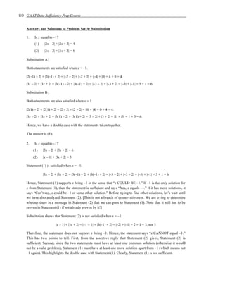 110 GMAT Data Sufficiency Prep Course


    Answers and Solutions to Problem Set A: Substitution

    1.    Is x equal to –1?
          (1)     |2x – 2| + |2x + 2| = 4
          (2)     |3x – 2| + |3x + 2| = 6

    Substitution A:

    Both statements are satisfied when x = –1.

    |2(–1) – 2| + |2(–1) + 2| = |–2 – 2| + |–2 + 2| = |–4| + |0| = 4 + 0 = 4.
    |3x – 2| + |3x + 2| = |3(–1) – 2| + |3(–1) + 2| = |–3 – 2| + |–3 + 2| = |–5| + |–1| = 5 + 1 = 6.

    Substitution B:

    Both statements are also satisfied when x = 1.

    |2(1) – 2| + |2(1) + 2| = |2 – 2| + |2 + 2| = |0| + |4| = 0 + 4 = 4.
    |3x – 2| + |3x + 2| = |3(1) – 2| + |3(1) + 2| = |3 – 2| + |3 + 2| = |1| + |5| = 1 + 5 = 6.

    Hence, we have a double case with the statements taken together.

    The answer is (E).

    2.    Is x equal to –1?
         (1)    |3x – 2| + |3x + 2| = 6
         (2)    |x – 1| + |3x + 2| = 5

    Statement (1) is satisfied when x = –1:

                |3x – 2| + |3x + 2| = |3(–1) – 2| + |3(–1) + 2| = |–3 – 2| + |–3 + 2| = |–5| + |–1| = 5 + 1 = 6

    Hence, Statement (1) supports x being –1 in the sense that “x COULD BE –1.” If –1 is the only solution for
    x from Statement (1), then the statement is sufficient and says “Yes, x equals –1.” If it has more solutions, it
    says “Can’t say, x could be –1 or some other solution.” Before trying to find other solutions, let’s wait until
    we have also analyzed Statement (2). [This is not a breach of conservativeness. We are trying to determine
    whether there is a message in Statement (2) that we can pass to Statement (1). Note that it still has to be
    proven in Statement (1) if not already proven by it!]

    Substitution shows that Statement (2) is not satisfied when x = –1:

                          |x – 1| + |3x + 2| = |–1 – 1| + |3(–1) + 2| = |–2| + |–1| = 2 + 1 = 3, not 5

    Therefore, the statement does not support x being –1. Hence, the statement says “x CANNOT equal –1.”
    This has two points to tell. First, from the assertive reply that Statement (2) gives, Statement (2) is
    sufficient. Second, since the two statements must have at least one common solution (otherwise it would
    not be a valid problem), Statement (1) must have at least one more solution apart from –1 (which means not
    –1 again). This highlights the double case with Statement (1). Clearly, Statement (1) is not sufficient.
 