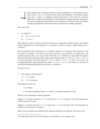 Substitution    111


                   Here, Statement (2) is reducing the effort of analyzing Statement (1). Had Statement (2) not
                   told us that x is not –1, we would not have known that Statement (1) had other solutions
                   apart from –1 unless we completely analyzed Statement (1). We could have analyzed
                   Statement (1) without using Statement (2), but Statement (2) helped reduce the computation.
                   We can occasionally take such inputs from one statement to the other with the sole purpose
                   of reducing computations. But this still means we analyzed the statements separately.

The answer is (B).


3.     Is x equal to 1?
       (1)      (3x – 2) + (3x + 2) = 6
       (2)      x2 + 2x = 3

Both statements satisfy the question (more precisely they are compatible with the question). The problem
model in Statement (1) is a linear equation in x, so degree is 1. Hence, we expect a single solution, and x =
1 must be it.

Since the problem model in Statement (2) is a quadratic equation in x, the degree of the equation is 2 and
we expect two solutions.* The solutions are either equal (here, data sufficient) or unequal (here, data
insufficient because there is one more solution other than x = 1). Solutions are equal when the equation
taken to the left side or right side yields a perfect square trinomial such as x2 + 2ax + a2 = 0 or x2 – 2ax + a2
= 0. But, subtracting 3 from both sides of x2 + 2x = 3 yields x2 + 2x – 3 = 0. This is not same as the
corresponding perfect square trinomial form, which is x2 + 2x + 1 = (x + 1)2, and therefore we say there are
two different solutions and therefore the statement is not sufficient.

The answer is (A).


4.     Is the integer k a prime number?
       (1)      k + 1 is prime.
       (2)      k + 2 is not prime.

The properties we know are

             k is an integer.

             k is an unknown property. Hence, k + 1 and k + 2 are unknown properties as well.

What do we do? Substitute for unknown properties.

Suppose k = 2 (chosen such that k + 1 = 3 is prime and k + 2 = 4 is not prime). Now, both statements are
satisfied, and here k is prime.

Suppose k = 4 (chosen such that k + 1 = 5 is prime and k + 2 = 6 is not prime). Now, both statements are
satisfied as well, and here k is not prime.

Hence, we have a double case and therefore the statements together are not sufficient. The answer is (E).


*   For math experts: We have two real solutions, one real solution, or two imaginary ones.
 