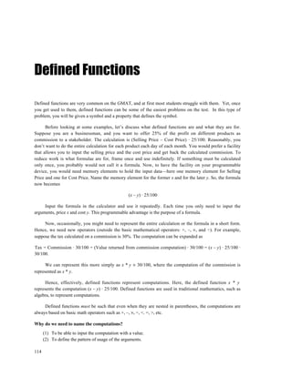 Defined Functions

Defined functions are very common on the GMAT, and at first most students struggle with them. Yet, once
you get used to them, defined functions can be some of the easiest problems on the test. In this type of
problem, you will be given a symbol and a property that defines the symbol.

      Before looking at some examples, let’s discuss what defined functions are and what they are for.
Suppose you are a businessman, and you want to offer 25% of the profit on different products as
commission to a stakeholder. The calculation is (Selling Price – Cost Price) · 25/100. Reasonably, you
don’t want to do the entire calculation for each product each day of each month. You would prefer a facility
that allows you to input the selling price and the cost price and get back the calculated commission. To
reduce work is what formulae are for, frame once and use indefinitely. If something must be calculated
only once, you probably would not call it a formula. Now, to have the facility on your programmable
device, you would need memory elements to hold the input data—here one memory element for Selling
Price and one for Cost Price. Name the memory element for the former x and for the later y. So, the formula
now becomes

                                                  (x – y) · 25/100

     Input the formula in the calculator and use it repeatedly. Each time you only need to input the
arguments, price x and cost y. This programmable advantage is the purpose of a formula.

     Now, occasionally, you might need to represent the entire calculation or the formula in a short form.
Hence, we need new operators (outside the basic mathematical operators: +, –, ×, and ÷). For example,
suppose the tax calculated on a commission is 30%. The computation can be expanded as

Tax = Commission · 30/100 = (Value returned from commission computation) · 30/100 = (x – y) · 25/100 ·
30/100.

      We can represent this more simply as x * y × 30/100, where the computation of the commission is
represented as x * y.

      Hence, effectively, defined functions represent computations. Here, the defined function x * y
represents the computation (x – y) · 25/100. Defined functions are used in traditional mathematics, such as
algebra, to represent computations.

     Defined functions must be such that even when they are nested in parentheses, the computations are
always based on basic math operators such as +, –, ×, ÷, <. =, >, etc.

Why do we need to name the computations?
      (1) To be able to input the computation with a value.
      (2) To define the pattern of usage of the arguments.

114
 