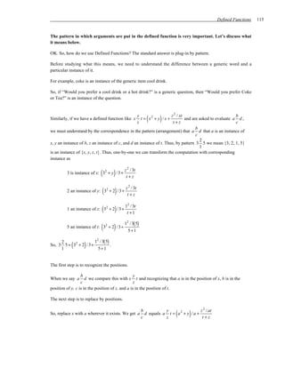 Defined Functions   115


The pattern in which arguments are put in the defined function is very important. Let’s discuss what
it means below.

OK. So, how do we use Defined Functions? The standard answer is plug-in by pattern.

Before studying what this means, we need to understand the difference between a generic word and a
particular instance of it.

For example, coke is an instance of the generic item cool drink.

So, if “Would you prefer a cool drink or a hot drink?” is a generic question, then “Would you prefer Coke
or Tea?” is an instance of the question.



Similarly, if we have a defined function like x
                                                  y
                                                  z
                                                            (      )
                                                     t = x2 + y / x +
                                                                      z 2 / xt
                                                                       t+z
                                                                                                          b
                                                                               and are asked to evaluate a d ,
                                                                                                          c
                                                                                     b
we must understand by the correspondence in the pattern (arrangement) that a d that a is an instance of
                                                                                     c
                                                                                       2
x, y an instance of b, z an instance of c, and d an instance of t. Thus, by pattern 3 5 we mean {3, 2, 1, 5}
                                                                                       1
is an instance of {x, y, z, t}. Thus, one-by-one we can transform the computation with corresponding
instance as


                             (       )
         3 is instance of x: 32 + y / 3+
                                            z 2 / 3t
                                             t+z


                              (      )
         2 an instance of y: 32 + 2 / 3+
                                            z 2 / 3t
                                             t+z


                             (       )
         1 an instance of z: 32 + 2 / 3 +
                                            12 / 3t
                                             t +1

                                            12 / 3( 5)
                             (       )
         5 an instance of t: 32 + 2 / 3+
                                              5+ 1

                      12 / 3( 5)
     2
            (      )
So, 3 5 = 32 + 2 / 3+
     1                  5+ 1
                                 .



The first step is to recognize the positions.

                  b                               y
When we say a        d we compare this with x t and recognizing that a is in the position of x, b is in the
                  c                               z
position of y, c is in the position of z, and a is in the position of t.

The next step is to replace by positions.


So, replace x with a wherever it exists. We get a
                                                         b
                                                         c
                                                                     y
                                                                            (      )
                                                           d equals a t = a 2 + y / a +
                                                                     z
                                                                                        z 2 / at
                                                                                         t+z
 