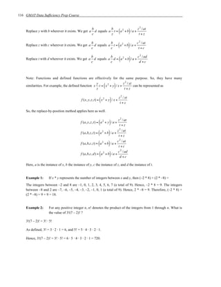 116 GMAT Data Sufficiency Prep Course


                                                                                       z 2 / at
    Replace y with b wherever it exists. We get a
                                                        b
                                                        c
                                                                    b
                                                                                   (
                                                          d equals a t = a 2 + b / a +
                                                                    z                   t+z
                                                                                              )
                                                                                      c 2 / at
    Replace z with c wherever it exists. We get a
                                                       b
                                                       c
                                                                   b
                                                                                  (
                                                         d equals a t = a 2 + b / a +
                                                                   c                   t +c
                                                                                              )
                                                                                      c 2 / ad
    Replace t with d wherever it exists. We get a
                                                       b
                                                       c
                                                                   b
                                                                                   (
                                                         d equals a d = a 2 + b / a +
                                                                   c                   d +c
                                                                                              )

    Note: Functions and defined functions are effectively for the same purpose. So, they have many
                                                                        z 2 / xt
                                                     y
                                                                  (
    similarities. For example, the defined function x t = x 2 + y / x +
                                                     z                   t+z
                                                                              )  can be represented as


                                                                                   z 2 / xt
                                                              (           )
                                               f (x, y,z,t) = x 2 + y / x +
                                                                                    t+z

    So, the replace-by-position method applies here as well.

                                                                                  z 2 / at
                                                             (        )
                                               f (a, y, z, t) = a 2 + y / a +
                                                                                   t+z
                                                                                  z 2 / at
                                                             (        )
                                               f (a,b, z, t) = a 2 + b / a +
                                                                                   t+z
                                                                            c 2 / at
                                                             (        )
                                               f (a,b,c, t) = a 2 + b / a +
                                                                             t +c
                                                                             c 2 / ad
                                                              (       )
                                               f (a,b,c, d) = a 2 + b / a +
                                                                              d +c

    Here, a is the instance of x, b the instance of y, c the instance of z, and d the instance of t.


    Example 1:       If x * y represents the number of integers between x and y, then (–2 * 8) + (2 * –8) =
    The integers between –2 and 8 are –1, 0, 1, 2, 3, 4, 5, 6, 7 (a total of 9). Hence, –2 * 8 = 9. The integers
    between –8 and 2 are –7, –6, –5, –4, –3, –2, –1, 0, 1 (a total of 9). Hence, 2 * –8 = 9. Therefore, (–2 * 8) +
    (2 * –8) = 9 + 9 = 18.


    Example 2:       For any positive integer n, n! denotes the product of the integers from 1 through n. What is
                     the value of 3!(7 – 2)! ?

    3!(7 – 2)! = 3! ⋅ 5!

    As defined, 3! = 3 ⋅ 2 ⋅ 1 = 6, and 5! = 5 ⋅ 4 ⋅ 3 ⋅ 2 ⋅ 1.

    Hence, 3!(7 – 2)! = 3! ⋅ 5! = 6 ⋅ 5 ⋅ 4 ⋅ 3 ⋅ 2 ⋅ 1 = 720.
 