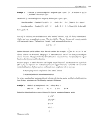 Defined Functions   117


Example 3:     A function @ is defined on positive integers as @(a) = @(a – 1) + 1. If the value of @(1) is
               1, then what is the value of @(3) ?

The function @ is defined on positive integers by the rule @(a) = @(a – 1) + 1.

     Using the rule for a = 2 yields @(2) = @(2 – 1) + 1 = @(1) + 1 = 1 + 1 = 2. [Since @(1) = 1, given.]

     Using the rule for a = 3 yields @(3) = @(3 – 1) + 1 = @(2) + 1 = 2 + 1 = 3. [Since @(2) = 2, derived.]

Hence, @(3) = 3.



You may be wondering how defined functions differ from the functions, f (x) , you studied in Intermediate
Algebra and more advanced math courses. They don’t differ. They are the same old concept you dealt
with in your math classes. The function in Example 3 could just as easily be written as

                                             f(a) = f(a – 1) + 1

                                                                              c
Defined functions can be can have more than one variable. For example, a → b = ab + bc + cd + da is a
                                                                             d
defined function with 4 variables. The purpose of defined functions is to see how well you can adapt to
unusual structures. Once you realize that defined functions are evaluated and manipulated just as regular
functions, they become much less daunting.

Since the purpose of defined functions is to simplify larger expressions, we often nest such expressions
(that is, plug one expression into another) to express even bigger expressions. The GMAT will occasionally
nest defined functions. Defined functions can be made more complicated only in two ways:

         1) by assigning unusual computations to the defined function

         2) by nesting a function within another function

To solve a nested defined function problem it is best to calculate the nesting level-by-level while working
from the inner parentheses out. The following example will illustrate.


Example 4:     Define x* by the equation x* = π/x. Then ((–π)*)* =
               (A) –1/π        (B) –1/2       (C) –π         (D) 1/π      (E) π

Calculating the nesting level-by-level while working from the inner parentheses out, we get

                                                ((–π)*)* =

                                                (π/(–π))* =

                                                (–1)* =

                                                π/(–1) =

                                                –π
The answer is (C).
 