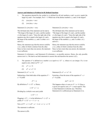 Defined Functions   121


Answers and Solutions to Problem Set B: Defined Functions
1.     The operation denoted by the symbol τυ is defined for all real numbers p and r as pτυr equals the
       larger of p and r. For example, 5τυ3 = 5. Which one of the distinct numbers x, y and z is the largest?
       (1)     (xτυy)τυz = xτυz
       (2)     (xτυz)τυy = zτυy

Statement (1): (xτυy)τυz = xτυz                            Statement (2): (xτυz)τυy = zτυy
The left-hand side of the statement can be read as         The left-hand side of the statement can be read as
“The larger of the larger of x and y, and the number       “The larger of the larger of x and z, and the number
z is the larger of x and y.” Since the right side of the   y is the larger of x and z.” Since the right side of the
equation says this is equal to the larger of x and z,      equation says this is equal to the larger of z and y,
the larger of the numbers x, y, and z is either x or z     the larger of the numbers x, y, and z is either z or y
and not y.                                                 and not x.
Hence, the statement says that the answer could be         Hence, the statement says that the answer could be
x or z, either of which is distinct from the other.        y or z, either of which is distinct from the other.
Since we have more than one answer, the statement          Since we have more than one answer, the statement
is not sufficient.                                         is not sufficient.
Statement (1) eliminates y and Statement (2) eliminates x as possible answers. Hence, the only possible
answer now is z. We had to use both statements to answer this and therefore the answer is (C).

2.     The operator a* is defined on a number a as equal to (–1)m ⋅ a, where m is an integer. If a is not
       equal to zero, what is (a*)* – a ?
       (1)     a* + a = 0
       (2)     a* ⋅ a + a2 = 0

Statement (1): a* + a = 0.                                 Statement (2): a* ⋅ a + a2 = 0.
Subtracting a from both sides of the equation a* +         Factoring a from the terms of the equation a* ⋅ a +
a = 0 yields                                               a2 = 0 yields

                        a* = –a                                                 a(a* + a) = 0

By definition a* = (–1)m ⋅ a. Hence,                       This happens when a is zero or a* + a = 0. Since a
                                                           is given not equal to zero, a* + a must equal 0. This
                     (–1)m ⋅ a = –a
                                                           is what Statement (1) directly says. Therefore,
Dividing by a (which is not zero) yields                   Statement (2) is sufficient just as Statement (1) is.

                      (–1)m = –1

Plugging (–1)m = –1 in the definition a* = (–1)m ⋅ a
yields a* = (–1)m ⋅ a = –1 ⋅ a = –a.

Now, (a*)* – a = (–a)* – a = –(–a) – a = a – a = 0

The statement is sufficient.

The answer is (D).
 