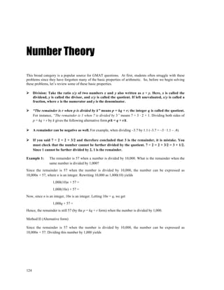 Number Theory
This broad category is a popular source for GMAT questions. At first, students often struggle with these
problems since they have forgotten many of the basic properties of arithmetic. So, before we begin solving
these problems, let’s review some of these basic properties.

      Division: Take the ratio x/y of two numbers x and y also written as x ÷ y. Here, x is called the
      dividend, y is called the divisor, and x/y is called the quotient. If left unevaluated, x/y is called a
      fraction, where x is the numerator and y is the denominator.

      “The remainder is r when p is divided by k” means p = kq + r; the integer q is called the quotient.
      For instance, “The remainder is 1 when 7 is divided by 3” means 7 = 3 ⋅ 2 + 1. Dividing both sides of
      p = kq + r by k gives the following alternative form p/k = q + r/k.

      A remainder can be negative as well. For example, when dividing –3.7 by 1.1 (–3.7 = –3 ⋅ 1.1 – .4).

      If you said 7 ÷ 2 = 2 + 3/2 and therefore concluded that 3 is the remainder, it is mistake. You
      must check that the number cannot be further divided by the quotient. 7 ÷ 2 = 2 + 3/2 = 3 + 1/2.
      Since 1 cannot be further divided by 2, 1 is the remainder.

Example 1:       The remainder is 57 when a number is divided by 10,000. What is the remainder when the
                 same number is divided by 1,000?
Since the remainder is 57 when the number is divided by 10,000, the number can be expressed as
10,000n + 57, where n is an integer. Rewriting 10,000 as 1,000(10) yields
                   1,000(10)n + 57 =
                   1,000(10n) + 57 =
Now, since n is an integer, 10n is an integer. Letting 10n = q, we get
                   1,000q + 57 =
Hence, the remainder is still 57 (by the p = kq + r form) when the number is divided by 1,000.

Method II (Alternative form)

Since the remainder is 57 when the number is divided by 10,000, the number can be expressed as
10,000n + 57. Dividing this number by 1,000 yields




124
 