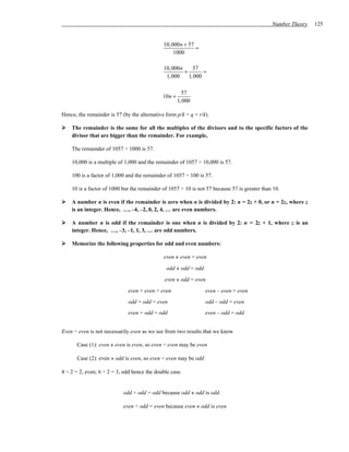 Number Theory   125


                                              10,000n + 57
                                                           =
                                                  1000

                                              10,000n     57
                                                      +       =
                                               1,000    1,000

                                                        57
                                              10n +
                                                      1,000

Hence, the remainder is 57 (by the alternative form p/k = q + r/k).

    The remainder is the same for all the multiples of the divisors and to the specific factors of the
    divisor that are bigger than the remainder. For example,

    The remainder of 1057 ÷ 1000 is 57.

    10,000 is a multiple of 1,000 and the remainder of 1057 ÷ 10,000 is 57.

    100 is a factor of 1,000 and the remainder of 1057 ÷ 100 is 57.

    10 is a factor of 1000 but the remainder of 1057 ÷ 10 is not 57 because 57 is greater than 10.

    A number n is even if the remainder is zero when n is divided by 2: n = 2z + 0, or n = 2z, where z
    is an integer. Hence, …, –4, –2, 0, 2, 4, … are even numbers.

    A number n is odd if the remainder is one when n is divided by 2: n = 2z + 1, where z is an
    integer. Hence, …, –3, –1, 1, 3, … are odd numbers.

    Memorize the following properties for odd and even numbers:

                                              even × even = even

                                               odd × odd = odd

                                              even × odd = even

                              even + even = even                 even – even = even
                              odd + odd = even                   odd – odd = even
                              even + odd = odd                   even – odd = odd


Even ÷ even is not necessarily even as we see from two results that we know

       Case (1): even × even is even, so even ÷ even may be even

       Case (2): even × odd is even, so even ÷ even may be odd

4 ÷ 2 = 2, even; 6 ÷ 2 = 3, odd hence the double case.


                            odd ÷ odd = odd because odd × odd is odd.

                            even ÷ odd = even because even × odd is even
 