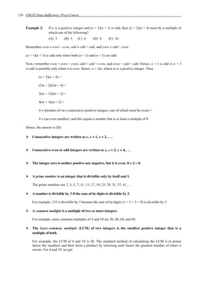 126 GMAT Data Sufficiency Prep Course


    Example 2:      If n is a positive integer and (n + 1)(n + 3) is odd, then (n + 2)(n + 4) must be a multiple of
                    which one of the following?
                    (A) 3       (B) 5    (C) 6       (D) 8       (E) 16

    Remember even × even = even, odd × odd = odd, and even × odd = even.

    (n + 1)(n + 3) is odd only when both (n + 1) and (n + 3) are odd.

    Now, remember even + even = even, odd + odd = even, and even + odd = odd. Hence, n + 1 is odd or n + 3
    is odd is possible only when n is even. Hence, n = 2m, where m is a positive integer. Then

             (n + 2)(n + 4) =

             (2m + 2)(2m + 4) =

             2(m + 1)2(m + 2) =

             4(m + 1)(m + 2) =

             4 × (product of two consecutive positive integers, one of which must be even) =

             4 × (an even number), and this equals a number that is at least a multiple of 8

    Hence, the answer is (D).

        Consecutive integers are written as x, x + 1, x + 2, . . .


        Consecutive even or odd integers are written as x, x + 2, x + 4, . . .


        The integer zero is neither positive nor negative, but it is even: 0 = 2 × 0.


        A prime number is an integer that is divisible only by itself and 1.

        The prime numbers are 2, 3, 5, 7, 11, 13, 17, 19, 23, 29, 31, 37, 41, . . .

        A number is divisible by 3 if the sum of its digits is divisible by 3.

        For example, 135 is divisible by 3 because the sum of its digits (1 + 3 + 5 = 9) is divisible by 3.

        A common multiple is a multiple of two or more integers.

        For example, some common multiples of 4 and 10 are 20, 40, 60, and 80.

        The least common multiple (LCM) of two integers is the smallest positive integer that is a
        multiple of both.

        For example, the LCM of 4 and 10 is 20. The standard method of calculating the LCM is to prime
        factor the numbers and then form a product by selecting each factor the greatest number of times it
        occurs. For 4 and 10, we get
 