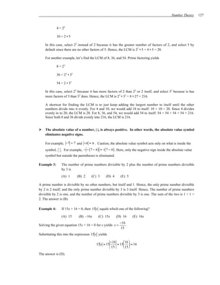 Number Theory     127


             4 = 22

             10 = 2 • 5

    In this case, select 22 instead of 2 because it has the greater number of factors of 2, and select 5 by
    default since there are no other factors of 5. Hence, the LCM is 22 • 5 = 4 • 5 = 20.

    For another example, let’s find the LCM of 8, 36, and 54. Prime factoring yields

             8 = 23

             36 = 22 • 32

             54 = 2 • 33

    In this case, select 23 because it has more factors of 2 than 22 or 2 itself, and select 33 because is has
    more factors of 3 than 32 does. Hence, the LCM is 23 • 33 = 8 • 27 = 216.

    A shortcut for finding the LCM is to just keep adding the largest number to itself until the other
    numbers divide into it evenly. For 4 and 10, we would add 10 to itself: 10 + 10 = 20. Since 4 divides
    evenly in to 20, the LCM is 20. For 8, 36, and 54, we would add 54 to itself: 54 + 54 + 54 + 54 = 216.
    Since both 8 and 36 divide evenly into 216, the LCM is 216.


    The absolute value of a number, | |, is always positive. In other words, the absolute value symbol
    eliminates negative signs.

    For example, −7 = 7 and −π = π . Caution, the absolute value symbol acts only on what is inside the
    symbol,     . For example, − − ( 7 − π) = −( 7 − π) . Here, only the negative sign inside the absolute value
    symbol but outside the parentheses is eliminated.

Example 3:      The number of prime numbers divisible by 2 plus the number of prime numbers divisible
                by 3 is
                (A) 1       (B) 2     (C) 3     (D) 4      (E) 5

A prime number is divisible by no other numbers, but itself and 1. Hence, the only prime number divisible
by 2 is 2 itself; and the only prime number divisible by 3 is 3 itself. Hence, The number of prime numbers
divisible by 2 is one, and the number of prime numbers divisible by 3 is one. The sum of the two is 1 + 1 =
2. The answer is (B).

Example 4:      If 15x + 16 = 0, then 15 x equals which one of the following?

                (A) 15       (B) –16x      (C) 15x      (D) 16      (E) 16x
                                                           −16
Solving the given equation 15x + 16 = 0 for x yields x =       .
                                                           15
Substituting this into the expression 15 x yields

                                                     −16      16 
                                         15 x = 15       = 15  = 16
                                                      15      15 
The answer is (D).
 