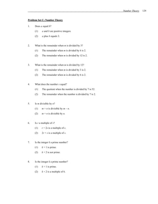 Number Theory   129


Problem Set C: Number Theory

1.   Does a equal b?
     (1)    a and b are positive integers.
     (2)    a plus b equals 3.


2.   What is the remainder when m is divided by 3?
     (1)    The remainder when m is divided by 6 is 2.
     (2)    The remainder when m is divided by 12 is 2.


3.   What is the remainder when m is divided by 12?
     (1)    The remainder when m is divided by 3 is 2.
     (2)    The remainder when m is divided by 6 is 2.


4.   What does the number x equal?
     (1)    The quotient when the number is divided by 7 is 52.
     (2)    The remainder when the number is divided by 7 is 2.


5.   Is m divisible by n?
     (1)    m + n is divisible by m – n.
     (2)    m + n is divisible by n.


6.   Is r a multiple of s?
     (1)    r + 2s is a multiple of s.
     (2)    2r + s is a multiple of s.


7.   Is the integer k a prime number?
     (1)    k + 1 is prime.
     (2)    k + 2 is not prime.


8.   Is the integer k a prime number?
     (1)    k + 1 is prime.
     (2)    k + 2 is a multiple of 6.
 