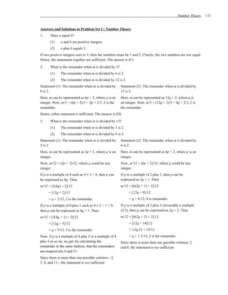 Number Theory   131


Answers and Solutions to Problem Set C: Number Theory
1.     Does a equal b?
       (1)    a and b are positive integers.
       (2)    a plus b equals 3.
If two positive integers sum to 3, then the numbers must be 1 and 2. Clearly, the two numbers are not equal.
Hence, the statements together are sufficient. The answer is (C).
2.     What is the remainder when m is divided by 3?
       (1)    The remainder when m is divided by 6 is 2.
       (2)    The remainder when m is divided by 12 is 2.
Statement (1): The remainder when m is divided by        Statement (2): The remainder when m is divided by
6 is 2.                                                  12 is 2.
Here, m can be represented as 6p + 2, where p is an      Here, m can be represented as 12q + 2, where q is
integer. Now, m/3 = (6p + 2)/3 = 2p + 2/3, 2 is the      an integer. Now, m/3 = (12q + 2)/3 = 4q + 2/3, 2 is
remainder                                                the remainder.
Hence, either statement is sufficient. The answer is (D).
3.     What is the remainder when m is divided by 12?
       (1)    The remainder when m is divided by 3 is 2.
       (2)    The remainder when m is divided by 6 is 2.
Statement (1): The remainder when m is divided by        Statement (2): The remainder when m is divided by
3 is 2                                                   6 is 2
Here, m can be represented as 3p + 2, where p is an      Here, m can be represented as 6p + 2, where p is an
integer.                                                 integer.
Now, m/12 = (3p + 2)/12, where p could be any            Now, m/12 = (6p + 2)/12, where p could be any
integer.                                                 integer.
If p is a multiple of 4 such as 4 × 2 = 8, then p can    If p is a multiple of 2 plus 1, then p can be
be expressed as 4q. Then                                 expressed as 2q + 1. Then
m/12 = [3(4q) + 2]/12                                    m/12 = [6(2q + 1) + 2]/12
      = [12q + 2]/12                                           = [12q + 8]/12
      = q + 2/12, 2 is the remainder.                          = q + 8/12, 8 is remainder.
If p is a multiple of 4 plus 1 such as 4 × 2 + 1 = 9,    If p is a multiple of 2 plus 2 (invariably a multiple
then p can be expressed as 4q + 1. Then                  of 2), then p can be expressed as 2q + 2. Then
m/12 = [3(4q + 1) + 2]/12                                m/12 = [6(2q + 2) + 2]/12
      = [12q + 5]/12                                           = [12q + 14]/12
      = q + 5/12, 5 is the remainder.                          = 12q/12 + 14/12
Now, if p is a multiple of 4 plus 2 or a multiple of 4         = q + 1 2/12, 2 is the remainder.
plus 3 or so on, we get, by calculating the              Since there is more than one possible solution, 2
remainder in the same fashion, that the remainders       and 8, the statement is not sufficient.
are respectively 8 and 11.
Since there is more than one possible solution—2,
5, 8, and 11—the statement is not sufficient.
 