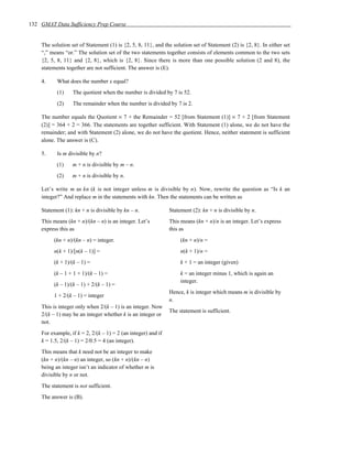 132 GMAT Data Sufficiency Prep Course


    The solution set of Statement (1) is {2, 5, 8, 11}, and the solution set of Statement (2) is {2, 8}. In either set
    “,” means “or.” The solution set of the two statements together consists of elements common to the two sets
    {2, 5, 8, 11} and {2, 8}, which is {2, 8}. Since there is more than one possible solution (2 and 8), the
    statements together are not sufficient. The answer is (E).

    4.     What does the number x equal?
           (1)    The quotient when the number is divided by 7 is 52.
           (2)    The remainder when the number is divided by 7 is 2.

    The number equals the Quotient × 7 + the Remainder = 52 [from Statement (1)] × 7 + 2 [from Statement
    (2)] = 364 + 2 = 366. The statements are together sufficient. With Statement (1) alone, we do not have the
    remainder; and with Statement (2) alone, we do not have the quotient. Hence, neither statement is sufficient
    alone. The answer is (C).

    5.     Is m divisible by n?
           (1)    m + n is divisible by m – n.
           (2)    m + n is divisible by n.

    Let’s write m as kn (k is not integer unless m is divisible by n). Now, rewrite the question as “Is k an
    integer?” And replace m in the statements with kn. Then the statements can be written as

    Statement (1): kn + n is divisible by kn – n.              Statement (2): kn + n is divisible by n.
    This means (kn + n)/(kn – n) is an integer. Let’s          This means (kn + n)/n is an integer. Let’s express
    express this as                                            this as
         (kn + n)/(kn – n) = integer.                               (kn + n)/n =
         n(k + 1)/[n(k – 1)] =                                      n(k + 1)/n =
         (k + 1)/(k – 1) =                                          k + 1 = an integer (given)
         (k – 1 + 1 + 1)/(k – 1) =                                  k = an integer minus 1, which is again an
                                                                    integer.
         (k – 1)/(k – 1) + 2/(k – 1) =
                                                               Hence, k is integer which means m is divisible by
         1 + 2/(k – 1) = integer
                                                               n.
    This is integer only when 2/(k – 1) is an integer. Now
                                                               The statement is sufficient.
    2/(k – 1) may be an integer whether k is an integer or
    not.
    For example, if k = 2, 2/(k – 1) = 2 (an integer) and if
    k = 1.5, 2/(k – 1) = 2/0.5 = 4 (an integer).
    This means that k need not be an integer to make
    (kn + n)/(kn – n) an integer, so (kn + n)/(kn – n)
    being an integer isn’t an indicator of whether m is
    divisible by n or not.
    The statement is not sufficient.
    The answer is (B).
 