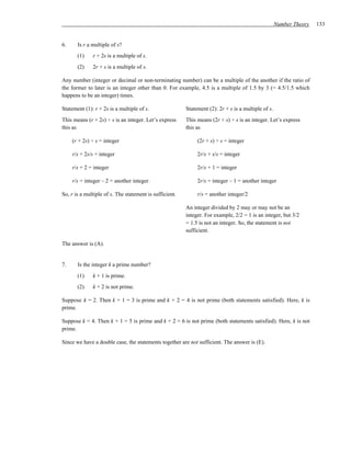 Number Theory   133


6.     Is r a multiple of s?
       (1)    r + 2s is a multiple of s.
       (2)    2r + s is a multiple of s.

Any number (integer or decimal or non-terminating number) can be a multiple of the another if the ratio of
the former to later is an integer other than 0. For example, 4.5 is a multiple of 1.5 by 3 (= 4.5/1.5 which
happens to be an integer) times.

Statement (1): r + 2s is a multiple of s.                Statement (2): 2r + s is a multiple of s.
This means (r + 2s) ÷ s is an integer. Let’s express     This means (2r + s) ÷ s is an integer. Let’s express
this as                                                  this as

     (r + 2s) ÷ s = integer                                   (2r + s) ÷ s = integer

     r/s + 2s/s = integer                                     2r/s + s/s = integer

     r/s + 2 = integer                                        2r/s + 1 = integer

     r/s = integer – 2 = another integer.                     2r/s = integer – 1 = another integer

So, r is a multiple of s. The statement is sufficient.        r/s = another integer/2

                                                         An integer divided by 2 may or may not be an
                                                         integer. For example, 2/2 = 1 is an integer, but 3/2
                                                         = 1.5 is not an integer. So, the statement is not
                                                         sufficient.

The answer is (A).


7.     Is the integer k a prime number?
       (1)    k + 1 is prime.
       (2)    k + 2 is not prime.

Suppose k = 2. Then k + 1 = 3 is prime and k + 2 = 4 is not prime (both statements satisfied). Here, k is
prime.

Suppose k = 4. Then k + 1 = 5 is prime and k + 2 = 6 is not prime (both statements satisfied). Here, k is not
prime.

Since we have a double case, the statements together are not sufficient. The answer is (E).
 