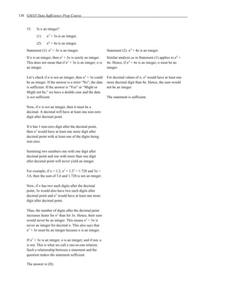 138 GMAT Data Sufficiency Prep Course


    15.    Is n an integer?
           (1)     n3 + 3n is an integer.
           (2)     n4 + 4n is an integer.
    Statement (1): n3 + 3n is an integer.                      Statement (2): n4 + 4n is an integer.
    If n is an integer, then n3 + 3n is surely an integer.     Similar analysis as in Statement (1) applies to n4 +
    This does not mean that if n3 + 3n is an integer, n is     4n. Hence, if n4 + 4n is an integer, n must be an
    an integer.                                                integer.

    Let’s check if n is not an integer, then n3 + 3n could     For decimal values of n, n4 would have at least one
    be an integer. If the answer is a strict “No”, the data    more decimal digit than 4n. Hence, the sum would
    is sufficient. If the answer is “Yes” or “Might or         not be an integer.
    Might not be,” we have a double case and the data
    is not sufficient.                                         The statement is sufficient.

    Now, if n is not an integer, then it must be a
    decimal. A decimal will have at least one non-zero
    digit after decimal point.

    If n has 1 non-zero digit after the decimal point,
    then n3 would have at least one more digit after
    decimal point with at least one of the digits being
    non-zero.

    Summing two numbers one with one digit after
    decimal point and one with more than one digit
    after decimal point will never yield an integer.

    For example, if n = 1.2, n3 = 1.23 = 1.728 and 3n =
    3.6, then the sum of 3.6 and 1.728 is not an integer.

    Now, if n has two such digits after the decimal
    point, 3n would also have two such digits after
    decimal point and n3 would have at least one more
    digit after decimal point.

    Thus, the number of digits after the decimal point
    increases faster for n3 than for 3n. Hence, their sum
    would never be an integer. This means n3 + 3n is
    never an integer for decimal n. This also says that
    n3 + 3n must be an integer because n is an integer.

    If n3 + 3n is an integer, n is an integer; and if not, n
    is not. This is what we call a one-to-one relation.
    Such a relationship between a statement and the
    question makes the statement sufficient.

    The answer is (D).
 