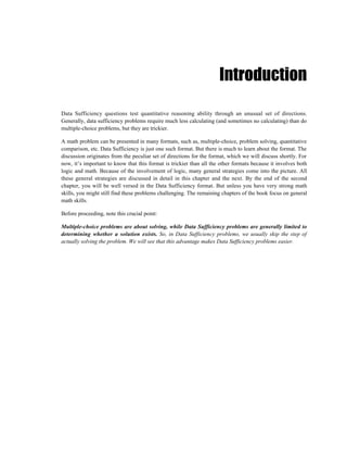 Introduction

Data Sufficiency questions test quantitative reasoning ability through an unusual set of directions.
Generally, data sufficiency problems require much less calculating (and sometimes no calculating) than do
multiple-choice problems, but they are trickier.

A math problem can be presented in many formats, such as, multiple-choice, problem solving, quantitative
comparison, etc. Data Sufficiency is just one such format. But there is much to learn about the format. The
discussion originates from the peculiar set of directions for the format, which we will discuss shortly. For
now, it’s important to know that this format is trickier than all the other formats because it involves both
logic and math. Because of the involvement of logic, many general strategies come into the picture. All
these general strategies are discussed in detail in this chapter and the next. By the end of the second
chapter, you will be well versed in the Data Sufficiency format. But unless you have very strong math
skills, you might still find these problems challenging. The remaining chapters of the book focus on general
math skills.

Before proceeding, note this crucial point:

Multiple-choice problems are about solving, while Data Sufficiency problems are generally limited to
determining whether a solution exists. So, in Data Sufficiency problems, we usually skip the step of
actually solving the problem. We will see that this advantage makes Data Sufficiency problems easier.
 