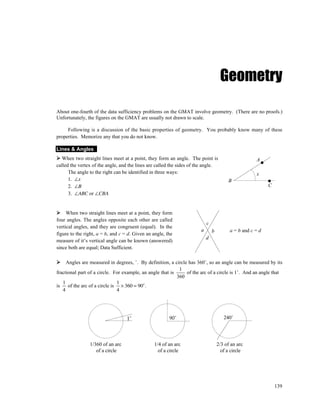 Geometry

About one-fourth of the data sufficiency problems on the GMAT involve geometry. (There are no proofs.)
Unfortunately, the figures on the GMAT are usually not drawn to scale.

     Following is a discussion of the basic properties of geometry. You probably know many of these
properties. Memorize any that you do not know.

Lines & Angles
   When two straight lines meet at a point, they form an angle. The point is                         A
called the vertex of the angle, and the lines are called the sides of the angle.
      The angle to the right can be identified in three ways:                                        x
      1. ∠x                                                                             B
      2. ∠B                                                                                                C
      3. ∠ABC or ∠CBA


     When two straight lines meet at a point, they form
four angles. The angles opposite each other are called
                                                                           c
vertical angles, and they are congruent (equal). In the
                                                                       a       b         a = b and c = d
figure to the right, a = b, and c = d. Given an angle, the
                                                                           d
measure of it’s vertical angle can be known (answered)
since both are equal; Data Sufficient.

     Angles are measured in degrees, ˚. By definition, a circle has 360˚, so an angle can be measured by its
                                                            1
fractional part of a circle. For example, an angle that is     of the arc of a circle is 1˚. And an angle that
                                                           360
   1                           1
is    of the arc of a circle is × 360 = 90˚ .
   4                           4




                                   1˚                   90˚                           240˚




                1/360 of an arc                 1/4 of an arc                      2/3 of an arc
                   of a circle                    of a circle                        of a circle




                                                                                                               139
 