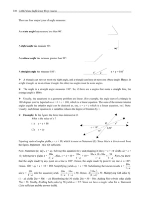 140 GMAT Data Sufficiency Prep Course


    There are four major types of angle measures:



    An acute angle has measure less than 90˚:




    A right angle has measure 90˚:
                                                                                                    90˚


    An obtuse angle has measure greater than 90˚:




    A straight angle has measure 180˚:                                         y˚               x + y = 180˚
                                                                                     x˚

         A triangle can have at most one right angle, and a triangle can have at most one obtuse angle. Hence, in
    a right triangle, or in an obtuse triangle, the other two angles must be acute angles.

        The angle in a straight angle measures 180°. So, if there are n angles that make a straight line, the
    average angle is 180/n.

        Usually, the equations in a geometry problem are linear. (For example, the angle sum of a triangle is
    180 degrees can be depicted as a + b + c = 180, which is a linear equation. The sum of the remote interior
    angles equals the exterior angle can be depicted as, say, x = y + z which is a linear equation, etc.) Note:
    Usually, each linear equation in n variables reduces the degree of freedom by 1.

        Example: In the figure, the three lines intersect at O.
              What is the value of a ?
                (1)    y = x + 10                                                          O         y°          n
                                                                            x + 10°         120°
                (2)    x = ay                                                      ay°



    Equating vertical angles yields y = x + 10, which is same as Statement (1). Since this is a direct result from
    the figure, Statement (1) is not sufficient.

    Now, Statement (2) says, x = ay. Solving this equation for y and plugging it into y = x + 10 yields x/a = x +
                                     10a                       10a           10a + 10 − 10a      10
    10. Solving for x yields x =         . Also, y = x + 10 =        + 10 =                  =       . Now, we know
                                    1− a                       1− a               1− a         1− a
    that the angle made by any point on a line is 180°. Hence, the angle made by point O on line n is 180°.
                                                                                                                 10a
    Hence, 120 + ay + x + 10 = 180. Simplifying yields ay + x = 50. Substituting the known results x =
                                                                                                                1− a
                10                              10a 10a                      10a 
    and y =          into this equation yields       +       = 50 . Hence, 2       = 50 . Multiplying both sides by
              1− a                              1− a 1− a                    1− a 
    (1 – a) yields 20a = 50(1 – a). Distributing the 50 yields 20a = 50 – 50a. Adding 50a to both sides yields
    70a = 50. Finally, dividing both sides by 70 yields a = 5/7. Since we have a single value for a, Statement
    (2) is sufficient and the answer is (B).
 