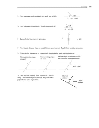 Geometry   141




    Two angles are supplementary if their angle sum is 180˚:                        45˚    135˚
                                                                                   45 + 135 = 180



                                                                                   60˚
    Two angles are complementary if their angle sum is 90˚:                   30˚
                                                                            30 + 60 = 90

                                                                                    l2

                                                                       l1
    Perpendicular lines meet at right angles:                                                      l1 ⊥ l2




    Two lines in the same plane are parallel if they never intersect. Parallel lines have the same slope.


    When parallel lines are cut by a transversal, three important angle relationships exist:

   Alternate interior angles        Corresponding angles         Interior angles on the same side of
   are equal.                       are equal.                   the transversal are supplementary.

                                                     c
                 a                                                                       b
                                                                                             a + b = 180˚
             a                                  c                              a


    The shortest distance from a point to a line is                     Shortest
along a new line that passes through the point and is                   distance
perpendicular to the original line.                                                                 Longer
                                                                                                    distance
 