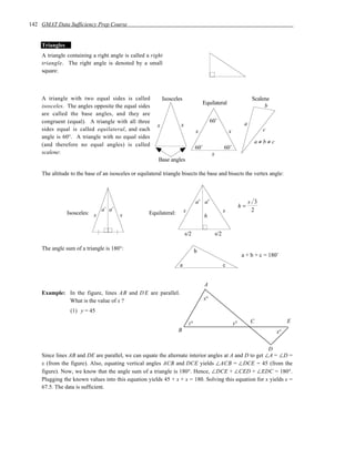 142 GMAT Data Sufficiency Prep Course


    Triangles
    A triangle containing a right angle is called a right
    triangle. The right angle is denoted by a small
    square:



    A triangle with two equal sides is called                Isosceles                                                    Scalene
                                                                                      Equilateral
    isosceles. The angles opposite the equal sides                                                                             b
    are called the base angles, and they are
    congruent (equal). A triangle with all three                                             60˚
                                                         x           x                                               a
    sides equal is called equilateral, and each                                   x                        x                   c
    angle is 60°. A triangle with no equal sides
    (and therefore no equal angles) is called
                                                                                                                           a≠b≠c
                                                                                  60˚                  60˚
    scalene:                                                                                 x
                                                         Base angles

    The altitude to the base of an isosceles or equilateral triangle bisects the base and bisects the vertex angle:



                                                                                  a˚ a˚                                  s 3
                                                                                                                    h=
                               a˚ a˚                                     s                             s                  2
                Isosceles: s           s             Equilateral:
                                                                                        h


                                                                         s/2                     s/2

    The angle sum of a triangle is 180°:                                          b
                                                                                                                    a + b + c = 180˚
                                                                    a                                  c


                                                                                        A
    Example: In the figure, lines AB and D E are parallel.
             What is the value of x ?                                                   x°

                 (1) y = 45

                                                                             z°                                y°        C               E
                                                                    B                                                               x°


                                                                                                       D
    Since lines AB and DE are parallel, we can equate the alternate interior angles at A and D to get ∠A = ∠D =
    x (from the figure). Also, equating vertical angles ACB and DCE yields ∠ACB = ∠DCE = 45 (from the
    figure). Now, we know that the angle sum of a triangle is 180°. Hence, ∠DCE + ∠CED + ∠EDC = 180°.
    Plugging the known values into this equation yields 45 + x + x = 180. Solving this equation for x yields x =
    67.5. The data is sufficient.
 