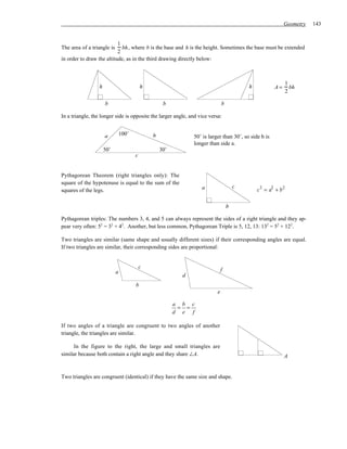Geometry   143


                           1
The area of a triangle is    bh , where b is the base and h is the height. Sometimes the base must be extended
                           2
in order to draw the altitude, as in the third drawing directly below:



                                                                                                           1
                  h                        h                                              h           A=     bh
                                                                                                           2

                      b                             b                         b

In a triangle, the longer side is opposite the larger angle, and vice versa:


                      a         100˚           b               50˚ is larger than 30˚, so side b is
                                                               longer than side a.
                      50˚                          30˚
                                       c


Pythagorean Theorem (right triangles only): The
square of the hypotenuse is equal to the sum of the
                                                                  a                   c        2   2   2
squares of the legs.                                                                          c = a +b

                                                                                  b

Pythagorean triples: The numbers 3, 4, and 5 can always represent the sides of a right triangle and they ap-
pear very often: 52 = 32 + 42. Another, but less common, Pythagorean Triple is 5, 12, 13: 132 = 52 + 122.

Two triangles are similar (same shape and usually different sizes) if their corresponding angles are equal.
If two triangles are similar, their corresponding sides are proportional:


                                           c
                            a                                                 f
                                                           d
                                       b
                                                                          e

                                                         a b c
                                                          = =
                                                         d e f

If two angles of a triangle are congruent to two angles of another
triangle, the triangles are similar.

      In the figure to the right, the large and small triangles are
similar because both contain a right angle and they share ∠A.                                              A


Two triangles are congruent (identical) if they have the same size and shape.
 