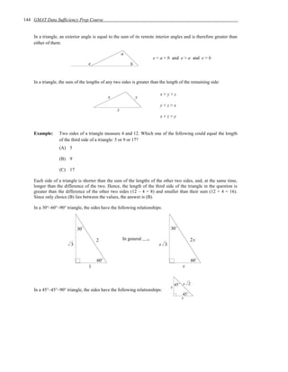144 GMAT Data Sufficiency Prep Course


    In a triangle, an exterior angle is equal to the sum of its remote interior angles and is therefore greater than
    either of them:

                                                      a
                                                                      e = a + b and e > a and e > b
                                  e                       b


    In a triangle, the sum of the lengths of any two sides is greater than the length of the remaining side:

                                                                          x+y>z
                                             x                y
                                                                          y+z>x
                                                  z
                                                                          x+z>y


    Example:      Two sides of a triangle measure 4 and 12. Which one of the following could equal the length
                  of the third side of a triangle: 5 or 9 or 17?
                  (A) 5

                  (B) 9

                  (C) 17

    Each side of a triangle is shorter than the sum of the lengths of the other two sides, and, at the same time,
    longer than the difference of the two. Hence, the length of the third side of the triangle in the question is
    greater than the difference of the other two sides (12 – 4 = 8) and smaller than their sum (12 + 4 = 16).
    Since only choice (B) lies between the values, the answer is (B).

    In a 30°–60°–90° triangle, the sides have the following relationships:



                            30˚                                                 30˚

                                      2               In general —>                           2x
                        3                                                 x 3


                                       60˚                                                    60˚
                                  1                                                    x


                                                                                    45˚ s 2
                                                                                s
    In a 45°–45°–90° triangle, the sides have the following relationships:
                                                                                        45˚
                                                                                       s
 