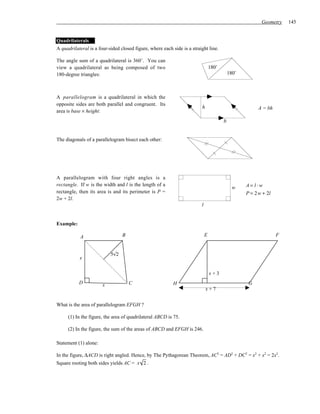 Geometry    145


Quadrilaterals
A quadrilateral is a four-sided closed figure, where each side is a straight line.

The angle sum of a quadrilateral is 360˚. You can
view a quadrilateral as being composed of two                                    180˚
180-degree triangles:                                                                       180˚



A parallelogram is a quadrilateral in which the
opposite sides are both parallel and congruent. Its
                                                                         h                              A = bh
area is base × height:
                                                                                        b


The diagonals of a parallelogram bisect each other:




A parallelogram with four right angles is a
rectangle. If w is the width and l is the length of a
                                                                                              w    A= l ⋅w
rectangle, then its area is and its perimeter is P =                                               P = 2 w + 2l
2w + 2l.
                                                                         l


Example:

            A                    B                                           E                                    F


                           5√2
           x

                                                                                 x+3
           D           x             C                     H                                        G
                                                                             x+7


What is the area of parallelogram EFGH ?

     (1) In the figure, the area of quadrilateral ABCD is 75.

     (2) In the figure, the sum of the areas of ABCD and EFGH is 246.

Statement (1) alone:

In the figure, ∆ACD is right angled. Hence, by The Pythagorean Theorem, AC2 = AD2 + DC2 = x2 + x2 = 2x2.
Square rooting both sides yields AC = x 2 .
 
