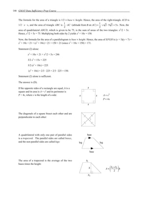 146 GMAT Data Sufficiency Prep Course


    The formula for the area of a triangle is 1/2 × base × height. Hence, the area of the right-triangle ACD is
                                                1                                 1
    1/2 · x · x, and the area of triangle ABC is ⋅ AC ⋅ (altitude from B on AC) = ⋅ x 2 ⋅ 5 2 = 5x . Now, the
                                                 2                                2
    area of quadrilateral ABCD, which is given to be 75, is the sum of areas of the two triangles: x2/2 + 5x.
    Hence, x2/2 + 5x = 75. Multiplying both sides by 2 yields x2 + 10x = 150.

    Now, the formula for the area of a parallelogram is base × height. Hence, the area of EFGH is (x + 3)(x + 7) =
    x2 + 10x + 21 = (x2 + 10x) + 21 = 150 + 21 (since x2 + 10x = 150) = 171.

    Statement (2) alone:

              x2 + 10x + 21 + x2/2 + 5x = 246

              3/2 x2 + 15x = 225

              3/2 (x2 + 10x) = 225

              (x2 + 10x) = 2/3 · 225 = 2/3 · 225 = 150.

    Statement (2) alone is sufficient.

    The answer is (D).

    If the opposite sides of a rectangle are equal, it is a            s
    square and its area is A = s2 and its perimeter is
    P = 4s, where s is the length of a side:                   s                  s         A = s2
                                                                                            P = 4s

                                                                       s


    The diagonals of a square bisect each other and are
    perpendicular to each other:




    A quadrilateral with only one pair of parallel sides              base
    is a trapezoid. The parallel sides are called bases,
    and the non-parallel sides are called legs:               leg                     leg


                                                                           base


    The area of a trapezoid is the average of the two                b1
    bases times the height:
                                                                          h                       b + b 
                                                                                              A =  1 2 h
                                                                                                   2 
                                                                       b2
 