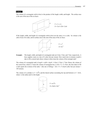 Geometry      147


Volume
The volume of a rectangular solid (a box) is the product of the length, width, and height. The surface area
is the sum of the area of the six faces:



                                                            h
                                                                     V =l ⋅w⋅h
                                                                     S = 2 wl + 2 hl + 2wh

                                                    l
                              w

If the length, width, and height of a rectangular solid (a box) are the same, it is a cube. Its volume is the
cube of one of its sides, and its surface area is the sum of the areas of the six faces:


                                                                x
                                                                           V = x3
                                                                           S = 6x 2
                                                        x
                                            x

Example:     The length, width, and depth of a rectangular tank are 6 feet, 5 feet, and 7 feet, respectively. A
             hose supplies water at a rate of 6 cubic feet per minute. How much time in minutes would it
             take to fill a conical tank whose volume is three times the volume of the rectangle tank?

The volume of a rectangular tank is length × width × depth = 6 feet × 5 feet × 7 feet. Hence, the volume of
the conical box, which is 3 times the volume of rectangular box, is 3(6 × 5 × 7). Now, the time taken to fill
a tank equals the (volume of the tank) ÷ (the rate of filling) = 3(6 × 5 × 7) feet/6 cubic feet per minute =
105 minutes.

The volume of a cylinder is V = πr2h, and the lateral surface (excluding the top and bottom) is S = 2πrh,
where r is the radius and h is the height:




                                                            V = πr 2 h
                                                h
                                                            S = 2πrh + 2πr 2

                                        r
 