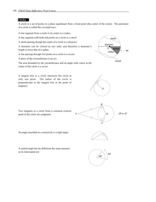 148 GMAT Data Sufficiency Prep Course


    Circles
    A circle is a set of points in a plane equidistant from a fixed point (the center of the circle). The perimeter
    of a circle is called the circumference.

    A line segment from a circle to its center is a radius.
    A line segment with both end points on a circle is a chord.                                    chord
    A chord passing though the center of a circle is a diameter.
                                                                                            diameter
    A diameter can be viewed as two radii, and therefore a diameter’s
                                                                                              O     sector
    length is twice that of a radius.                                                                           arc
                                                                                               radius
    A line passing through two points on a circle is a secant.
    A piece of the circumference is an arc.
                                                                                                       secant
    The area bounded by the circumference and an angle with vertex at the
    center of the circle is a sector.


    A tangent line to a circle intersects the circle at
    only one point. The radius of the circle is
    perpendicular to the tangent line at the point of
    tangency:
                                                                                        O




                                                                                       B

    Two tangents to a circle from a common exterior
    point of the circle are congruent:                           A                           O             AB ≅ AC


                                                                                       C


    An angle inscribed in a semicircle is a right angle:




    A central angle has by definition the same measure
    as its intercepted arc:
                                                                                                 60˚
                                                                                     60˚
 