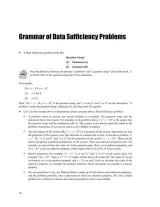 Grammar of Data Sufficiency Problems

     A Data Sufficiency problem looks like:
                                                   Question Setup?
                                                   (1)   Statement (A)
                                                   (2)   Statement (B)
                Note the difference between the phrases “a problem” and “a question setup” used in this book. A
                problem refers to the question setup and its two statements.


For example,
         If x + y = 10, is x = 4?
         (1)      y is not 6.
         (2)      y is 4.
Here, “If x + y = 10, is x = 4?” is the question setup, and “y is not 6” and “y is 4” are the statements. “A
problem” means the Question Setup, Statement (1), and Statement (2) together.
     Let’s use the example above to demonstrate certain concepts about a Data Sufficiency problem:
     •         A problem refers to exactly one system (hidden or revealed). The question setup and the
               statements focus this system. For example, in the problem above, “x + y = 10” is the system that
               the question setup and the statements refer to. The system is not always explicitly stated in the
               problem. Sometimes, it’s not given, and we call it hidden or implied.
     •         Any description of the system (like “x + y = 10”) is a property of the system. Statements are also
               the properties of the system, since they describe or constrain the system. In the above problem, “x
               + y = 10,” “y is not 6,” and “y is 4” are the properties of the system “x + y = 10.” These are the
               known properties (confirmed properties) of the system. There are unknown properties also. For
               example, we do not know the value of x in the question setup. Here, x is an unknown property, and
               “Is x = 4?” is also an unknown property, which equals either Yes or No, or True or False.
     •         Known properties, for example, “y = 1,” “x is not 3,” and “x is 4.” reveal certain facts. For
               example, “Is x = 4?” “what is x?” “x + 2” expect certain facts to be answered. The value of x is not
               yet known, so x is an unknown property and x + 2 is as well. Until we calculate the value of the
               unknown property, we consider the property unknown. Once calculated, we consider it a known
               property.
     •         We can generalize to say, any Math problem is made up of only known and unknown properties,
               and the problem generally asks to determine at least one unknown property. We view a Math
               problem as a collection of known and unknown properties. Here’s an example:




14
 