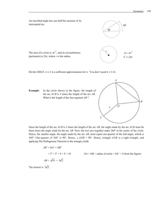 Geometry   149


An inscribed angle has one-half the measure of its
intercepted arc:                                                                            60˚
                                                                              30˚




                          2                                               r                       2
The area of a circle is π r , and its circumference                                         A = πr
(perimeter) is 2πr, where r is the radius:                                                  C = 2π r




On the GMAT, π ≈ 3 is a sufficient approximation for π. You don’t need π ≈ 3.14.


                                                                                    A


Example:      In the circle shown in the figure, the length of
              the arc ACB is 3 times the length of the arc AB.
              What is the length of the line segment AB ?
                                                                                                            B

                                                                               3        O



                                                                     C


Since the length of the arc ACB is 3 times the length of the arc AB, the angle made by the arc ACB must be
three times the angle made by the arc AB. Now, the two arcs together make 360° at the center of the circle.
Hence, the smaller angle, the angle made by the arc AB, must equal one-quarter of the full angle, which is
360°. One-quarter of 360° is 90°. Hence, ∠AOB = 90°. Hence, triangle AOB is a right triangle, and
applying The Pythagorean Theorem to the triangle yields

              AB2 = OA2 + OB2

                  = 32 + 32 = 9 + 9 = 18              OA = OB = radius of circle = OC = 3 (from the figure)

              AB =    18 = 3 2

The answer is 3 2 .
 