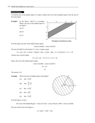 150 GMAT Data Sufficiency Prep Course


    Shaded Regions
    To find the area of the shaded region of a figure, subtract the area of the unshaded region from the area of
    the entire figure.

    Example:      In the figure, ABCD is a rectangle.              A              8             F         4       B
                  What is the area of the shaded region in
                  the figure?
                                                                   6
                  (A) 15

                  (B) 18                                           E
                  (C) 21                                           1

                                                                   D                                          C
                                                                          The figure is not drawn to scale.
    From the figure, the area of the shaded region equals
                                              (Area of ∆ABD) – (Area of ∆AFE)
    The area of ∆ABD, by the formula 1/2 × base × height, equals
             1/2 × AB × AD = (1/2)(AF + FB)(AE + ED) = (1/2)(8 + 4)(6 + 1) = (1/2)(12)(7) = 6 × 7 = 42
    And the area of ∆AFE equals
                                          1/2 × AF × AE = 1/2 × 8 × 6 = 4 × 6 = 24
    Hence, the area of the shaded region equals
                                              (Area of ∆ABD) – (Area of ∆AFE) =
                                                          42 – 24 =
                                                              18
    The answer is 18.

    Example:      What is the area of shaded region in the figure?                                   A

                  (A)      10π + 27 3

                                   27
                  (B)      10π +      3
                                   4                                                          60°
                                                                                         O                    B
                                                                                                      6
                  (C)      30π + 27 3

                  (D)      30π + 9 3

                  (E)      36π + 27 3

    From the figure, we have

            The Area of the Shaded Region = (Area of Circle) – (Area of Sector AOB) + (Area of ∆AOB)

    The area of the circle in the figure is

                                                   π × radius2 = π(6)2 = 36π
 