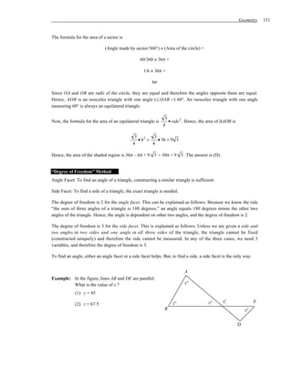 Geometry       151


The formula for the area of a sector is

                              (Angle made by sector/360°) × (Area of the circle) =

                                                  60/360 × 36π =

                                                   1/6 × 36π =

                                                        6π

Since OA and OB are radii of the circle, they are equal and therefore the angles opposite them are equal.
Hence, AOB is an isosceles triangle with one angle (∠OAB =) 60°. An isosceles triangle with one angle
measuring 60° is always an equilateral triangle.

                                                               3
Now, the formula for the area of an equilateral triangle is      • side 2 . Hence, the area of ∆AOB is
                                                              4

                                              3 2    3
                                               •6 =    • 36 = 9 3
                                             4      4

Hence, the area of the shaded region is 36π – 6π + 9 3 = 30π + 9 3 . The answer is (D).


“Degree of Freedom” Method
Angle Facet: To find an angle of a triangle, constructing a similar triangle is sufficient.

Side Facet: To find a side of a triangle, the exact triangle is needed.

The degree of freedom is 2 for the angle facet. This can be explained as follows: Because we know the rule
“the sum of three angles of a triangle is 180 degrees,” an angle equals 180 degrees minus the other two
angles of the triangle. Hence, the angle is dependent on other two angles, and the degree of freedom is 2.

The degree of freedom is 3 for the side facet. This is explained as follows: Unless we are given a side and
two angles or two sides and one angle or all three sides of the triangle, the triangle cannot be fixed
(constructed uniquely) and therefore the side cannot be measured. In any of the three cases, we need 3
variables, and therefore the degree of freedom is 3.

To find an angle, either an angle facet or a side facet helps. But, to find a side, a side facet is the only way.


                                                                           A
Example: In the figure, lines AB and DE are parallel.
         What is the value of x ?                                          x°

             (1) y = 45

                                                                    z°                  y°      C                   E
             (2) z = 67.5
                                                               B                                             x°


                                                                                                         D
 