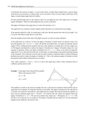 152 GMAT Data Sufficiency Prep Course


    To determine the measure of angle x, we just need to draw a similar figure (angle facet), a precise figure
    (side facet) is not necessary. In other words, we do not need to form an exact replica (side facet) of the
    figure; a similar figure (angle facet) will suffice.

    We have defined angle facet as the situation where we can apply the rule “The angle sum of a triangle
    equals 180 degrees.” When we cannot apply the rule, we have a side facet.

    The degree of freedom in the angle facet is 2; and in the side facet, it is 3.

    The angle facet is to construct a similar triangle, and the side facet is to construct the exact triangle.

    If the question asked for a side, we would need a side facet. But the question here asks for just angle x. So,
    we can do with either an angle facet or a side facet.

    Since the lengths of none of the sides of the figure are given, we rule out using a side facet.

    In the angle facet, as we know, we have the degree of freedom 2 (which means we need two rules). We
    have the property ∠B = ∠E, or z = x (since AB and DE are parallel lines, we equate the alternate interior
    angles). This is a different linear equation from any of the equations we already have (we have angles sum
    to 180 degrees) and therefore it reduces the degree of freedom by 1 (degree of freedom reduces by 1 per
    equation or property). Hence, the degree of freedom now is 2 – 1 = 1. Thus, we are short one angle (by
    angle facet). So, we still need one more rule. At this point, we stop looking at the question and start looking
    at the statements. This is because we know that we need to analyze a Question Setup in a Data Sufficiency
    problem only until we reduce the degree of freedom to 1. This is the minimum degree of freedom to which
    the question itself (without statements) can ever reduce.

    Now, either statement y = 45 or z = 67.5 is a rule in the angle facet. Hence, either statement alone is
    sufficient, and the answer is (D).


                                                                              A
    Example: In the figure, lines AB and DE are parallel.
             What is the measure of AB ?                                       x°

                 (1) y = 45

                                                                        z°                  y°        C               E
                 (2) z = 67.5
                                                                    B                                            x°


                                                                                                        D
    This problem is similar to the previous example, but now a side must be evaluated, whereas before only an
    angle had to be evaluated. So, using the side facet is inevitable. The degree of freedom for the side facet is
    3 (at least one of which is reserved for a side length) for any triangle. But with the statements together, we
    have only two different angle rules y = 45 and z = 67.5 and no side rule. These two together reduce the
    degree of freedom to 3 – 2 = 1. We sure have another rule: Angle sum = 180 degrees, or x + y + z = 180,
    but this is not a side rule. So, we neglect it. The degree of freedom did not reduce to 0. So, the statements
    together are not sufficient. The answer is (E).
 