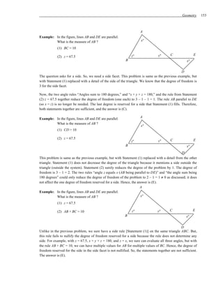 Geometry      153



                                                                        A
Example: In the figure, lines AB and DE are parallel.
         What is the measure of AB ?                                    x°

            (1) BC = 10

                                                                  z°                 y°       C               E
            (2) z = 67.5
                                                             B                                           x°

                                                                                                  D
The question asks for a side. So, we need a side facet. This problem is same as the previous example, but
with Statement (1) replaced with a detail of the side of the triangle. We know that the degree of freedom is
3 for the side facet.

Now, the two angle rules “Angles sum to 180 degrees,” and “x + y + z = 180,” and the rule from Statement
(2) z = 67.5 together reduce the degree of freedom (one each) to 3 – 1 – 1 = 1. The rule AB parallel to DE
(so x = z) is no longer be needed. The last degree is reserved for a side that Statement (1) fills. Therefore,
both statements together are sufficient, and the answer is (C).

Example: In the figure, lines AB and DE are parallel.                   A
         What is the measure of AB ?
                                                                        x°
            (1) CD = 10

            (2) z = 67.5                                                                     C                E
                                                                 z°                  y°
                                                             B                                           x°
                                                                                                 D
This problem is same as the previous example, but with Statement (1) replaced with a detail from the other
triangle. Statement (1) does not decrease the degree of the triangle because it mentions a side outside the
triangle (outside the system). Statement (2) surely reduces the degree of the problem by 1. The degree of
freedom is 3 – 1 = 2. The two rules “angle z equals x (AB being parallel to DE)” and “the angle sum being
180 degrees” could only reduce the degree of freedom of the problem to 2 – 1 = 1 ≠ 0 as discussed; it does
not affect the one degree of freedom reserved for a side. Hence, the answer is (E).
                                                                       A
Example: In the figure, lines AB and DE are parallel.
             What is the measure of AB ?                               x°
            (1) z = 67.5

            (2) AB + BC = 10                                      z°                y°       C                E
                                                             B                                           x°


                                                                                                     D
Unlike in the previous problem, we sure have a side rule [Statement (1)] on the same triangle ABC. But,
this rule fails to nullify the degree of freedom reserved for a side because the rule does not determine any
side. For example, with z = 67.5, x + y + z = 180, and z = x, we sure can evaluate all three angles, but with
the rule AB + BC = 10, we can have multiple values for AB for multiple values of BC. Hence, the degree of
freedom reserved for the side in the side facet is not nullified. So, the statements together are not sufficient.
The answer is (E).
 