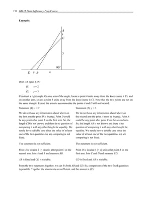 156 GMAT Data Sufficiency Prep Course


    Example:


                                               A
                                               x
                                               C



                                               3



                                         90°
             D y B                4


    Does AB equal CD ?
           (1)    x=2
           (2)    y=3
    Construct a right angle. On one arm of the angle, locate a point 4 units away from the knee (name it B); and
    on another arm, locate a point 3 units away from the knee (name it C). Note that the two points are not on
    the same triangle. Extend the arms to accommodate the points A and D still not located.
    Statement (1): x = 2                                    Statement (2): y = 3
    We do not have any information about where on           We do not have any information about where on
    the first arm the point D is located. Point D could     the second arm the point A must be located. Point A
    be any point after point B on the first arm. So, the    could be any point after point C on the second arm.
    length CD is not known, and there is no question of     So, the length AB is not known and there is no
    comparing it with any other length for equality. We     question of comparing it with any other length for
    surely have a double case since the value of at least   equality. We surely have a double case since the
    one of the two quantities we are comparing is not       value of at least one of the two quantities we are
    fixed.                                                  comparing is not fixed.

    The statement is not sufficient.                        The statement is not sufficient.

    Point A is located 2 (= x) units after point C on the   Point D is located 3 (= y) units after point B on the
    second arm. Join A and B and measure AB.                first arm. Join C and D and measure CD.

    AB is fixed and CD is variable.                         CD is fixed and AB is variable.

    From the two statements together, we can fix both AB and CD. So, comparison of the two fixed quantities
    is possible. Together the statements are sufficient, and the answer is (C).
 