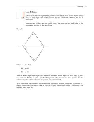 Geometry      157


               Locus Technique.

               A locus is set of feasible figures for a geometric context. If in all the feasible figures (called
               loci), we have single value for the question, the data is sufficient. Otherwise, the data is
               insufficient.

               Sometimes, we will have only one feasible figure. This means, we have single value for the
               question and therefore the data is sufficient.

Example:


                           4y°




         z°                             x°
              x°




                            4y°


What is the value of z ?

       (1)    x = 40

       (2)    y = 20

Since the exterior angle of a triangle equals the sum of the remote interior angles, we have z = x + 4y. So, z
is a one-to-one function of x and y and therefore given x and y, we can answer the question. So, the
statements together will at least answer the question, which eliminates (E).

Next, test whether the statements have a one-to-one relationship between themselves. If Statement (1)
implies Statement (2), the answer is (A) or (C) or (D); and if Statement (2) implies Statement (1), the
answer is (B) or (C) or (D).
 