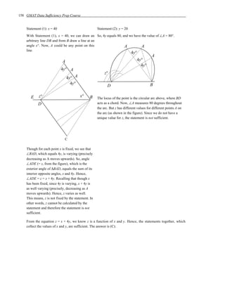 158 GMAT Data Sufficiency Prep Course


    Statement (1): x = 40                             Statement (2): y = 20
    With Statement (1), x = 40, we can draw an So, 4y equals 80, and we have the value of ∠A = 80°.
    arbitrary line DB and from B draw a line at an
    angle x°. Now, A could be any point on this                   A          A
    line.
                                                                              4y°
                                                                                             A
                             A                                                    4y°
                                                                                    4y°
                            4y° A
                                                           z°
                                 4y° A
                                   4y°                                                      B
                                                             D

       E    z°                           x°     B     The locus of the point is the circular arc above, where BD
            D                                         acts as a chord. Now, ∠A measures 80 degrees throughout
                                                      the arc. But z has different values for different points A on
                                                      the arc (as shown in the figure). Since we do not have a
                                                      unique value for z, the statement is not sufficient.




                               C

    Though for each point x is fixed, we see that
    ∠BAD, which equals 4y, is varying (precisely
    decreasing as A moves upwards). So, angle
    ∠ADE (= z, from the figure), which is the
    exterior angle of ∆BAD, equals the sum of its
    interior opposite angles, x and 4y. Hence,
    ∠ADE = z = x + 4y. Recalling that though x
    has been fixed, since 4y is varying, x + 4y is
    as well varying (precisely, decreasing as A
    moves upwards). Hence, z varies as well.
    This means, z is not fixed by the statement. In
    other words, z cannot be calculated by the
    statement and therefore the statement is not
    sufficient.

    From the equation z = x + 4y, we know z is a function of x and y. Hence, the statements together, which
    collect the values of x and y, are sufficient. The answer is (C).
 