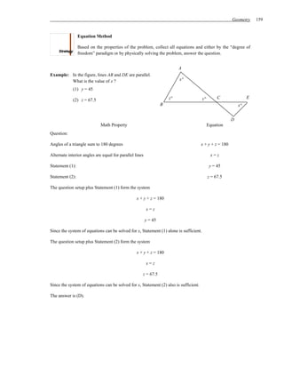 Geometry     159


                 Equation Method

                 Based on the properties of the problem, collect all equations and either by the “degree of
                 freedom” paradigm or by physically solving the problem, answer the question.


                                                                           A
Example: In the figure, lines AB and DE are parallel.
         What is the value of x ?                                          x°

             (1) y = 45
                                                                      z°                y°        C               E
             (2) z = 67.5
                                                                  B                                          x°


                                                                                                         D
                             Math Property                                                   Equation
Question:

Angles of a triangle sum to 180 degrees                                                x + y + z = 180

Alternate interior angles are equal for parallel lines                                        x=z

Statement (1):                                                                                y = 45

Statement (2):                                                                               z = 67.5

The question setup plus Statement (1) form the system

                                                  x + y + z = 180

                                                         x=z

                                                         y = 45

Since the system of equations can be solved for x, Statement (1) alone is sufficient.

The question setup plus Statement (2) form the system

                                                  x + y + z = 180

                                                         x=z

                                                     z = 67.5

Since the system of equations can be solved for x, Statement (2) also is sufficient.

The answer is (D).
 