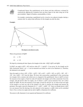 160 GMAT Data Sufficiency Prep Course


                   Complicated figures like quadrilaterals can be drawn and data sufficiency evaluated by
                   consecutively applying the evaluation from one basic figure to the other using one of the
                   given methods—degree of freedom, constructability, or locus.

                   For example, constructing a quadrilateral can be viewed as two adjacent triangles sharing a
                   common side. So, analyze data sufficiency for the triangles one after the other.

    Example:


           Q                                                          R
                                                               120°
            x°


                    2



                   60° y°                                             w°
                                                                           S
     P           1    T                       3
                           The figure is not drawn to scale.


    What is the perimeter of PQRS?

           (1)    x = 30

           (2)    w = 45

    We begin by evaluating the basic figures, the triangles in the order : ∆PQT, ∆QTS, and ∆QRS.

    In ∆PQT, one angle (∠QTP = 60°) and two sides (PT = 1 and QT = 2) are given. So, the triangle can be
    fully constructed. Hence, ∠Q = x° can be measured even before we start to use Statement (1). Therefore,
    the statement is not required.

    Since the angle in a line is 180°, ∠PTQ + ∠QTS = 180°, or 60° + ∠QTS = 180°, or ∠QTS = 180° – 60° =
    120°. Also ∠QRS = 120° from the figure. We know that constructing a quadrilateral is like constructing
    two triangles with a common side (which acts as a diagonal of the quadrilateral). Since in ∆QTS we know
    the measures of one angle (∠T)and two sides (ST and QT), the triangle can be fully constructed. From this
    triangle, side QS and the other two angles, one of which is ∠QST, can be measured. Now, let’s collect
    details for ∆QRS. We have the measures of one angle ∠R and one side QS. So, we need at least one angle
    of the triangle or at least one side of the triangle to be able to construct the triangle and measure the
    perimeter. One angle is given by Statement (2): w = ∠QST + ∠QSR = 45°. Since we already known ∠QST
    (we can measure from the drawing), the only unknown in the equation is ∠QSR, which can be calculated
    from it. Now, we have two angles and one side in ∆QRS, so Statement (2) is sufficient.

    The answer is (B), Statement (1) not required and Statement (2) is sufficient.
 
