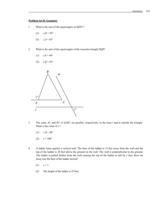 Geometry     161


Problem Set D: Geometry

1.   What is the sum of the equal angles of ∆RST ?

     (1)    ∠R = 50°

     (2)    ∠S = 65°


2.   What is the sum of the equal angles of the isosceles triangle PQR?

     (1)   ∠P = 44°

     (2)   ∠Q = 92°


               B
                          m




     y°
     A                         C

     l                                    x°



3.   The sides AC and BC of ∆ABC are parallel, respectively, to the lines l and m outside the triangle.
     What is the value of x ?

     (1)    ∠B = 40°

     (2)    y = 100°


4.   A ladder leans against a vertical wall. The base of the ladder is 15 feet away from the wall and the
     top of the ladder is 20 feet above the ground on the wall. The wall is perpendicular to the ground.
     The ladder is pulled farther from the wall causing the top of the ladder to fall by x feet. How far
     away was the base of the ladder moved?

     (1)    x = 1.

     (2)    The length of the ladder is 25 feet.
 