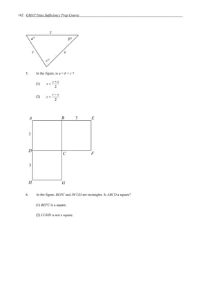 162 GMAT Data Sufficiency Prep Course



                              z
             a°                             b°

             y                          x
                         c°

    5.            In the figure, is a < b < c ?

                                  y+z
                  (1)    x=
                                   2

                                  z−x
                  (2)    y=
                                   2




         A                              B         3   E


         3


         D
                                        C             F

         3


         H                              G

    6.            In the figure, BEFC and DCGH are rectangles. Is ABCD a square?

                  (1) BEFC is a square.

                  (2) CGHD is not a square.
 