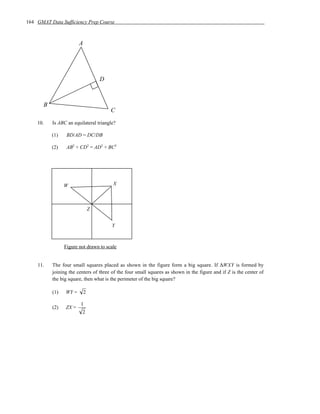164 GMAT Data Sufficiency Prep Course



                        A




                                    D



       B
                                        C
    10.    Is ABC an equilateral triangle?

           (1)    BD/AD = DC/DB

           (2)    AB2 + CD2 = AD2 + BC2




                 W                      X



                                Z


                                        Y



                 Figure not drawn to scale


    11.    The four small squares placed as shown in the figure form a big square. If ∆WXY is formed by
           joining the centers of three of the four small squares as shown in the figure and if Z is the center of
           the big square, then what is the perimeter of the big square?

           (1)   WY =       2

                        1
           (2)   ZX =
                         2
 