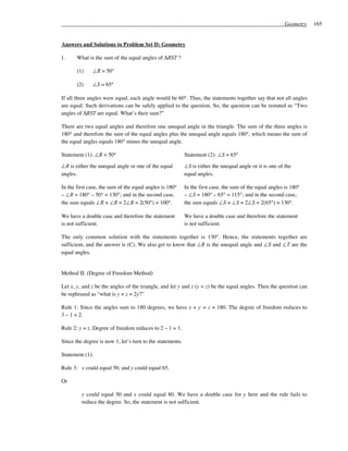 Geometry   165


Answers and Solutions to Problem Set D: Geometry

1.     What is the sum of the equal angles of ∆RST ?

       (1)    ∠R = 50°

       (2)    ∠S = 65°

If all three angles were equal, each angle would be 60°. Thus, the statements together say that not all angles
are equal. Such derivations can be safely applied to the question. So, the question can be restated as “Two
angles of ∆RST are equal. What’s their sum?”

There are two equal angles and therefore one unequal angle in the triangle. The sum of the three angles is
180° and therefore the sum of the equal angles plus the unequal angle equals 180°, which means the sum of
the equal angles equals 180° minus the unequal angle.

Statement (1): ∠R = 50°                                    Statement (2): ∠S = 65°

∠R is either the unequal angle or one of the equal         ∠S is either the unequal angle or it is one of the
angles.                                                    equal angles.

In the first case, the sum of the equal angles is 180°     In the first case, the sum of the equal angles is 180°
– ∠R = 180° – 50° = 130°; and in the second case,          – ∠S = 180° – 65° = 115°; and in the second case,
the sum equals ∠R + ∠R = 2∠R = 2(50°) = 100°.              the sum equals ∠S + ∠S = 2∠S = 2(65°) = 130°.

We have a double case and therefore the statement          We have a double case and therefore the statement
is not sufficient.                                         is not sufficient.

The only common solution with the statements together is 130°. Hence, the statements together are
sufficient, and the answer is (C). We also get to know that ∠R is the unequal angle and ∠S and ∠T are the
equal angles.


Method II: (Degree of Freedom Method)

Let x, y, and z be the angles of the triangle, and let y and z (y = z) be the equal angles. Then the question can
be rephrased as “what is y + z = 2y?”

Rule 1: Since the angles sum to 180 degrees, we have x + y + z = 180. The degree of freedom reduces to
3 – 1 = 2.

Rule 2: y = z. Degree of freedom reduces to 2 – 1 = 1.

Since the degree is now 1, let’s turn to the statements.

Statement (1):

Rule 3: x could equal 50, and y could equal 65.

Or

         y could equal 50 and x could equal 80. We have a double case for y here and the rule fails to
         reduce the degree. So, the statement is not sufficient.
 