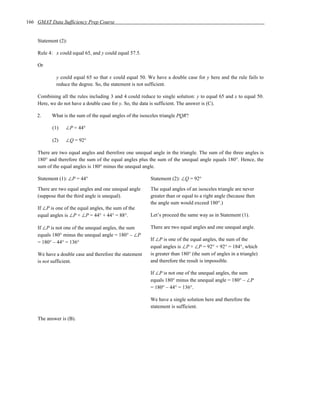 166 GMAT Data Sufficiency Prep Course


    Statement (2):

    Rule 4: x could equal 65, and y could equal 57.5.

    Or

             y could equal 65 so that x could equal 50. We have a double case for y here and the rule fails to
             reduce the degree. So, the statement is not sufficient.

    Combining all the rules including 3 and 4 could reduce to single solution: y to equal 65 and x to equal 50.
    Here, we do not have a double case for y. So, the data is sufficient. The answer is (C).

    2.     What is the sum of the equal angles of the isosceles triangle PQR?

           (1)   ∠P = 44°

           (2)   ∠Q = 92°

    There are two equal angles and therefore one unequal angle in the triangle. The sum of the three angles is
    180° and therefore the sum of the equal angles plus the sum of the unequal angle equals 180°. Hence, the
    sum of the equal angles is 180° minus the unequal angle.

    Statement (1): ∠P = 44°                               Statement (2): ∠Q = 92°

    There are two equal angles and one unequal angle      The equal angles of an isosceles triangle are never
    (suppose that the third angle is unequal).            greater than or equal to a right angle (because then
                                                          the angle sum would exceed 180°.)
    If ∠P is one of the equal angles, the sum of the
    equal angles is ∠P + ∠P = 44° + 44° = 88°.            Let’s proceed the same way as in Statement (1).

    If ∠P is not one of the unequal angles, the sum       There are two equal angles and one unequal angle.
    equals 180° minus the unequal angle = 180° – ∠P
                                                          If ∠P is one of the equal angles, the sum of the
    = 180° – 44° = 136°
                                                          equal angles is ∠P + ∠P = 92° + 92° = 184°, which
    We have a double case and therefore the statement     is greater than 180° (the sum of angles in a triangle)
    is not sufficient.                                    and therefore the result is impossible.

                                                          If ∠P is not one of the unequal angles, the sum
                                                          equals 180° minus the unequal angle = 180° – ∠P
                                                          = 180° – 44° = 136°.

                                                          We have a single solution here and therefore the
                                                          statement is sufficient.

    The answer is (B).
 